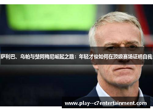 萨利巴、乌帕与楚阿梅尼崛起之路：年轻才俊如何在顶级赛场证明自我