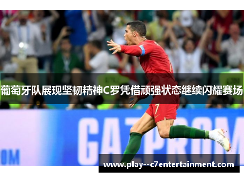 葡萄牙队展现坚韧精神C罗凭借顽强状态继续闪耀赛场