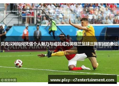 贝克汉姆如何凭借个人魅力与成就成为英格兰足球三狮军团的象征