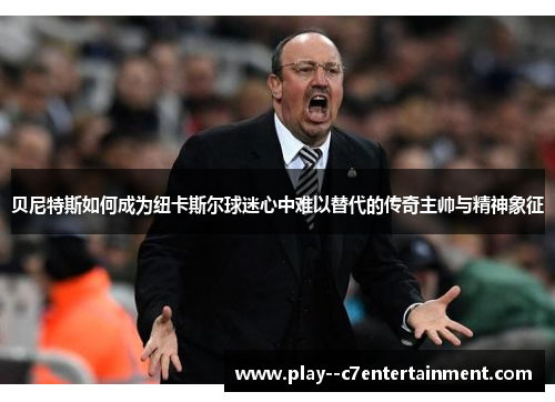 贝尼特斯如何成为纽卡斯尔球迷心中难以替代的传奇主帅与精神象征