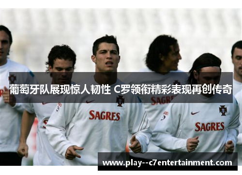 葡萄牙队展现惊人韧性 C罗领衔精彩表现再创传奇