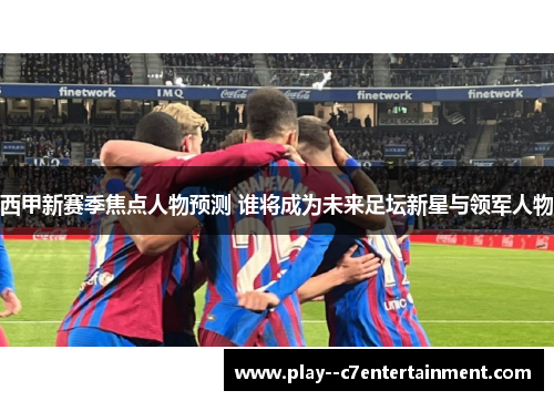 西甲新赛季焦点人物预测 谁将成为未来足坛新星与领军人物 西甲新赛季焦点人物预测 谁将成为未来足坛新星与领军人物
