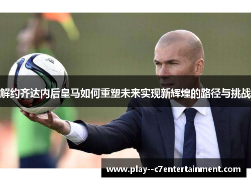 解约齐达内后皇马如何重塑未来实现新辉煌的路径与挑战