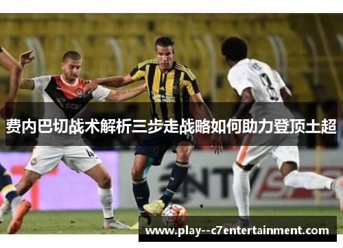 费内巴切战术解析三步走战略如何助力登顶土超 费内巴切战术解析三步走战略如何助力登顶土超