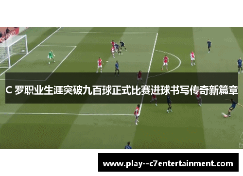 C 罗职业生涯突破九百球正式比赛进球书写传奇新篇章