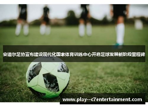 安道尔足协宣布建设现代化国家体育训练中心开启足球发展新阶段里程碑