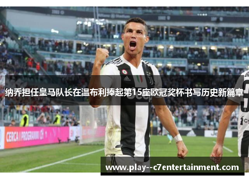 纳乔担任皇马队长在温布利捧起第15座欧冠奖杯书写历史新篇章 纳乔担任皇马队长在温布利捧起第15座欧冠奖杯书写历史新篇章