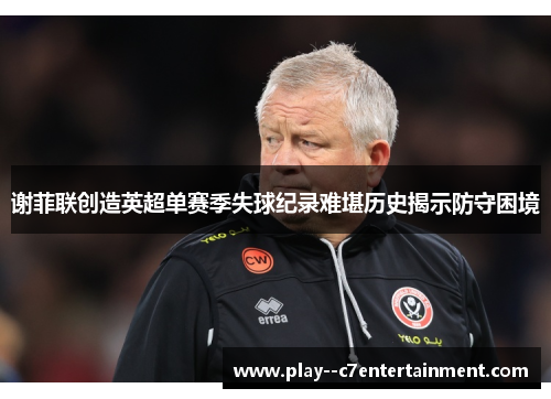 谢菲联创造英超单赛季失球纪录难堪历史揭示防守困境