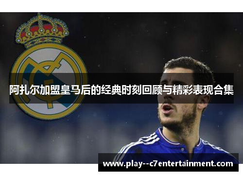 阿扎尔加盟皇马后的经典时刻回顾与精彩表现合集