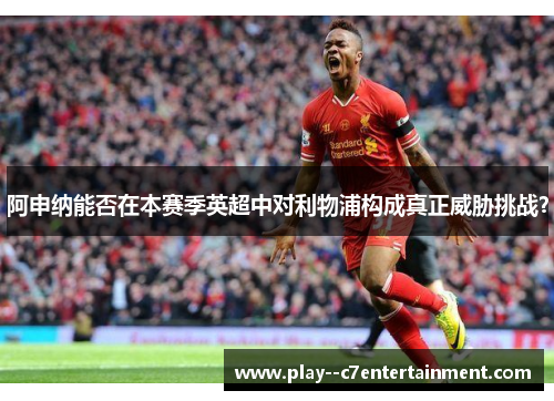 阿申纳能否在本赛季英超中对利物浦构成真正威胁挑战？