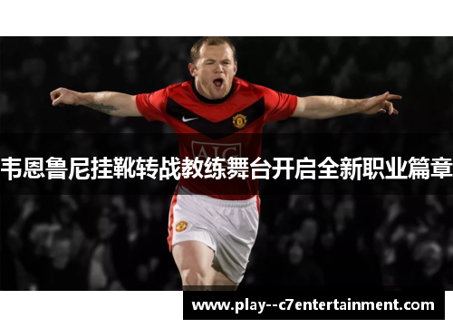 韦恩鲁尼挂靴转战教练舞台开启全新职业篇章