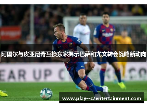 阿图尔与皮亚尼奇互换东家揭示巴萨和尤文转会战略新动向 阿图尔与皮亚尼奇互换东家揭示巴萨和尤文转会战略新动向