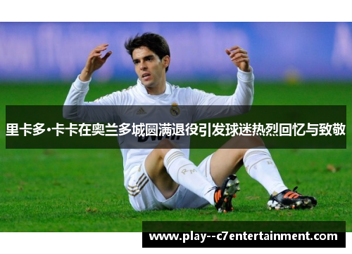 里卡多·卡卡在奥兰多城圆满退役引发球迷热烈回忆与致敬 里卡多·卡卡在奥兰多城圆满退役引发球迷热烈回忆与致敬